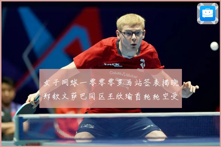 女子网球一零零零罗马站签表揭晓郑钦文萨巴同区王欣瑜首轮轮空受赛场观察：最新赛事动态与深度分析