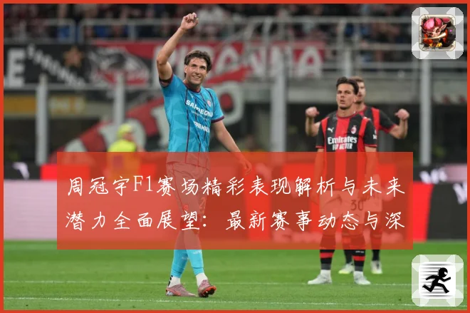 周冠宇F1赛场精彩表现解析与未来潜力全面展望：最新赛事动态与深度分析