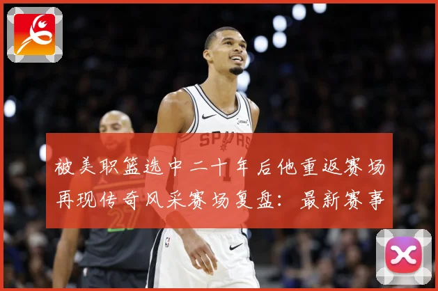 被美职篮选中二十年后他重返赛场再现传奇风采赛场复盘：最新赛事动态与深度分析