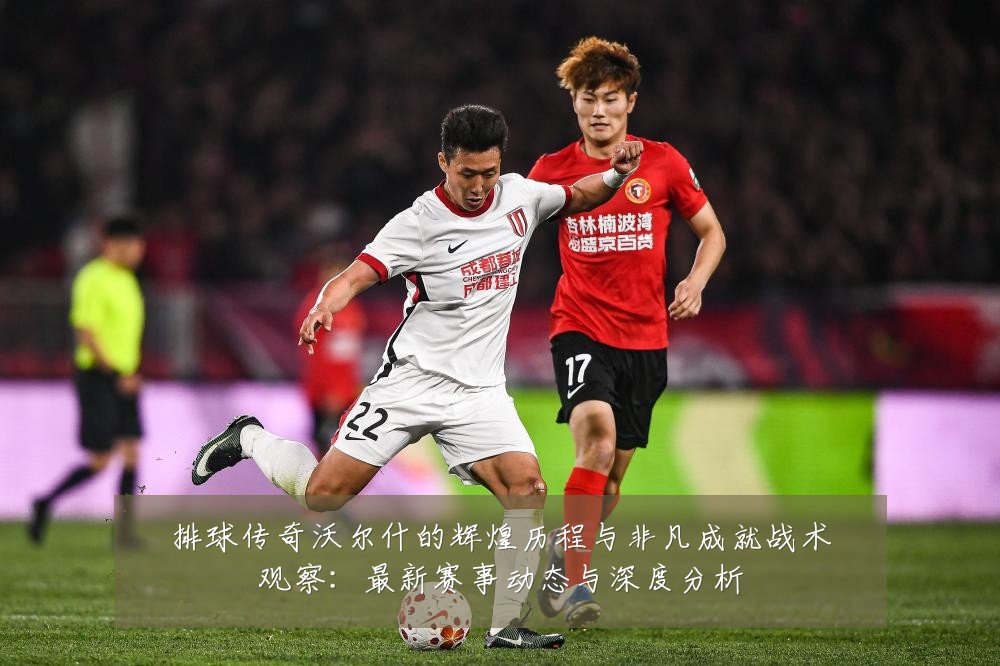 排球传奇沃尔什的辉煌历程与非凡成就战术观察：最新赛事动态与深度分析