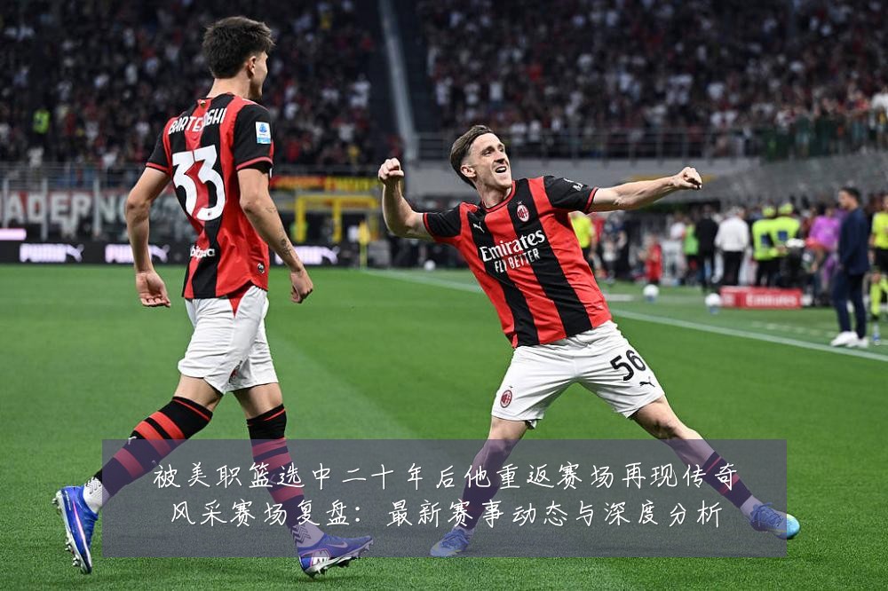 被美职篮选中二十年后他重返赛场再现传奇风采赛场复盘:最新赛事动态与深度分析
